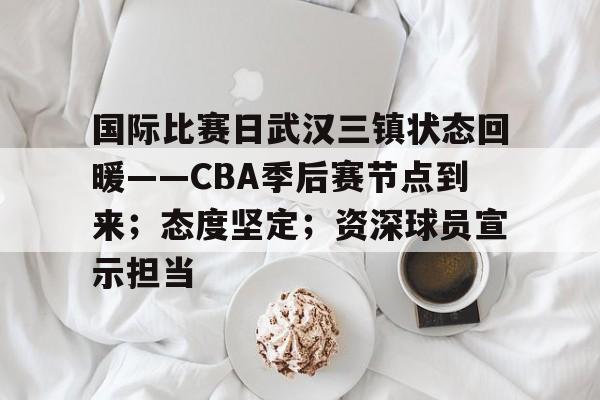 国际比赛日武汉三镇状态回暖——CBA季后赛节点到来；态度坚定；资深球员宣示担当的简单介绍