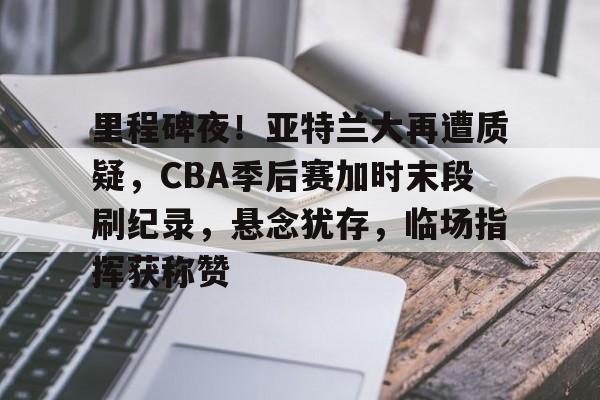 里程碑夜！亚特兰大再遭质疑，CBA季后赛加时末段刷纪录，悬念犹存，临场指挥获称赞的简单介绍-MK体育入口